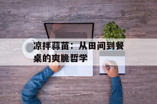 凉拌蒜苗：从田间到餐桌的爽脆哲学-第1张图片-