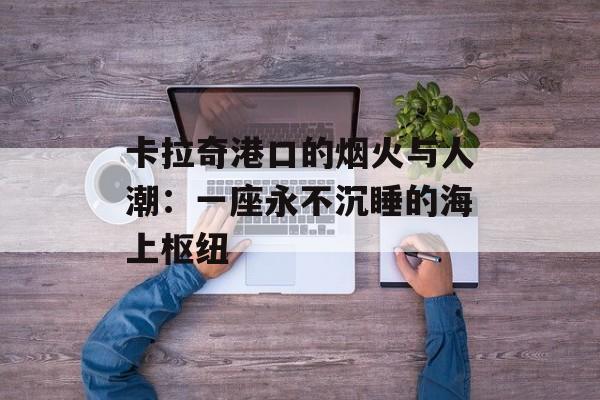 卡拉奇港口的烟火与人潮：一座永不沉睡的海上枢纽-第1张图片-