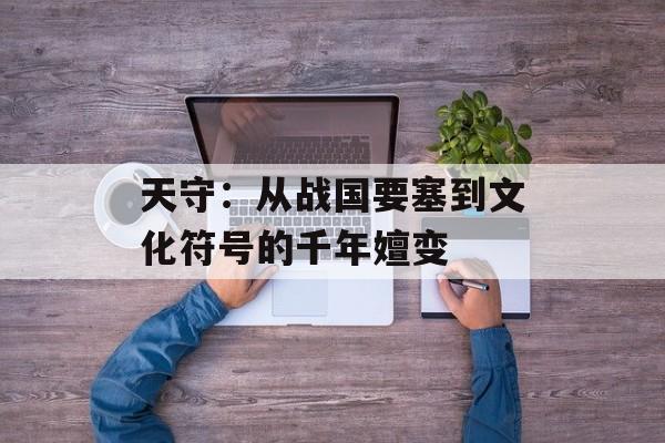 天守：从战国要塞到文化符号的千年嬗变-第1张图片-