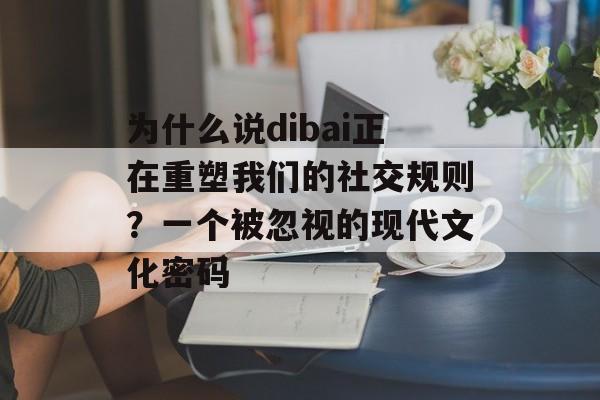 为什么说dibai正在重塑我们的社交规则？一个被忽视的现代文化密码-第1张图片-