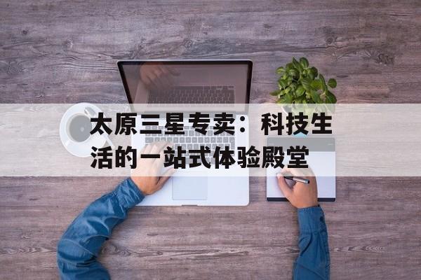 太原三星专卖：科技生活的一站式体验殿堂-第1张图片-