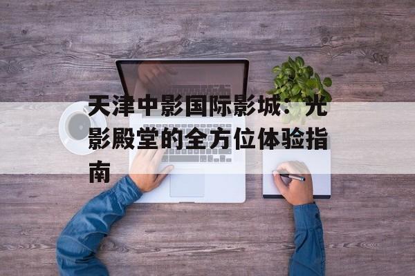 天津中影国际影城：光影殿堂的全方位体验指南-第1张图片-