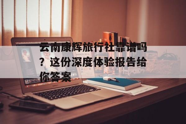 云南康辉旅行社靠谱吗？这份深度体验报告给你答案-第1张图片-