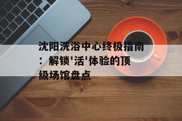 沈阳洗浴中心终极指南：解锁'活'体验的顶级场馆盘点-第1张图片-