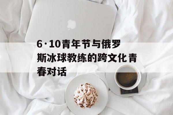 6·10青年节与俄罗斯冰球教练的跨文化青春对话-第1张图片-