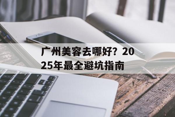 广州美容去哪好？2025年最全避坑指南-第1张图片-