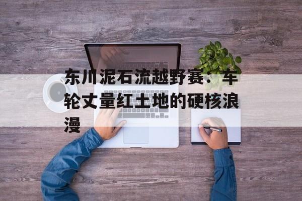 东川泥石流越野赛：车轮丈量红土地的硬核浪漫-第1张图片-