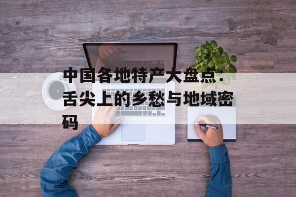 中国各地特产大盘点：舌尖上的乡愁与地域密码-第1张图片-