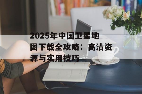 2025年中国卫星地图下载全攻略：高清资源与实用技巧-第1张图片-