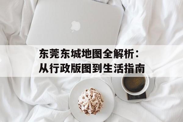 东莞东城地图全解析：从行政版图到生活指南-第1张图片-