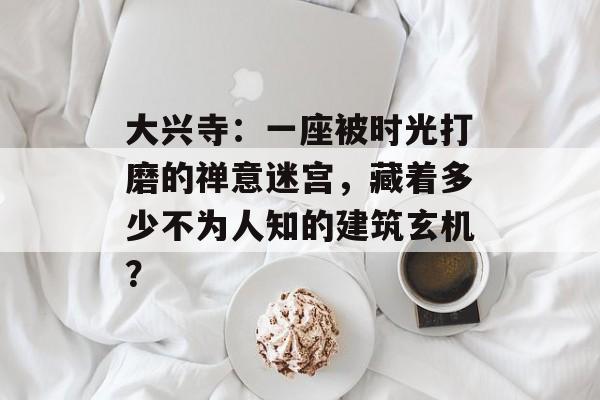 大兴寺：一座被时光打磨的禅意迷宫，藏着多少不为人知的建筑玄机？-第1张图片-