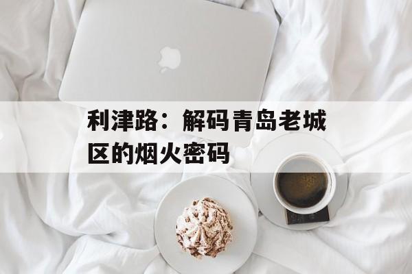 利津路：解码青岛老城区的烟火密码-第1张图片-