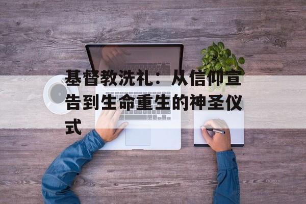基督教洗礼：从信仰宣告到生命重生的神圣仪式-第1张图片-