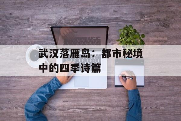 武汉落雁岛：都市秘境中的四季诗篇-第1张图片-