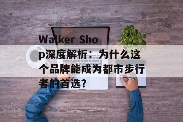 Walker Shop深度解析：为什么这个品牌能成为都市步行者的首选？-第1张图片-