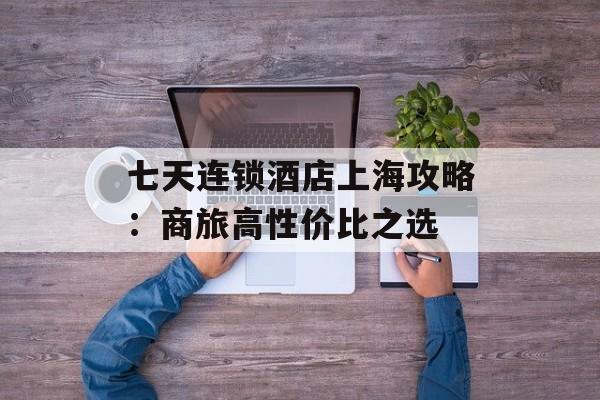 七天连锁酒店上海攻略：商旅高性价比之选-第1张图片-