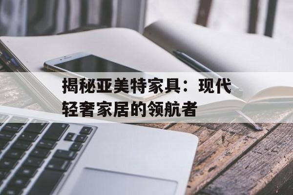 揭秘亚美特家具：现代轻奢家居的领航者-第1张图片-