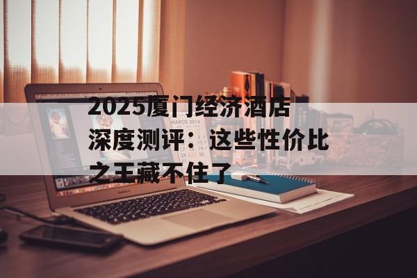 2025厦门经济酒店深度测评：这些性价比之王藏不住了-第1张图片-