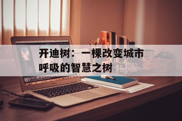 开迪树：一棵改变城市呼吸的智慧之树-第1张图片-