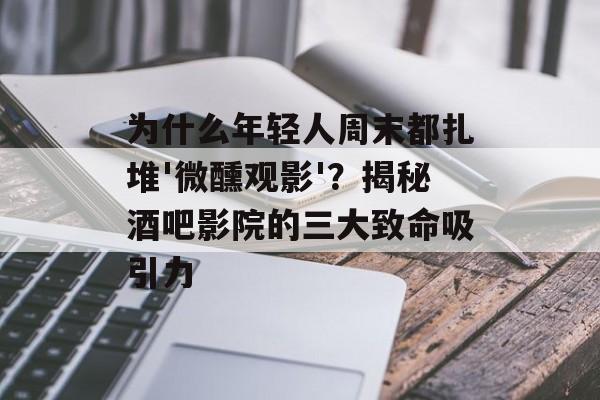 为什么年轻人周末都扎堆'微醺观影'？揭秘酒吧影院的三大致命吸引力-第1张图片-
