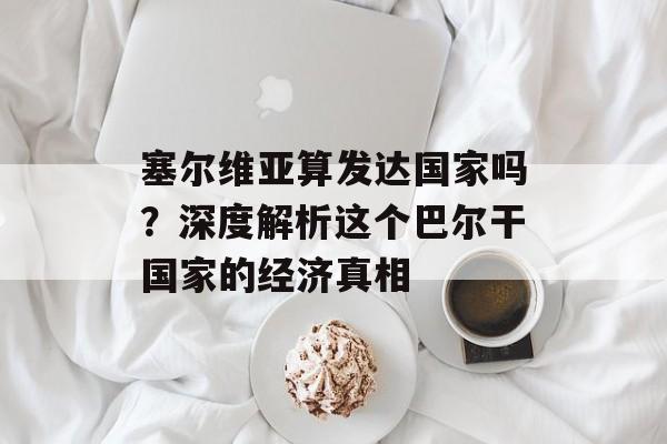 塞尔维亚算发达国家吗？深度解析这个巴尔干国家的经济真相-第1张图片-