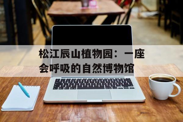 松江辰山植物园：一座会呼吸的自然博物馆-第1张图片-