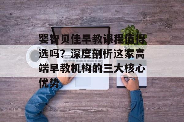 婴智贝佳早教课程值得选吗？深度剖析这家高端早教机构的三大核心优势-第1张图片-