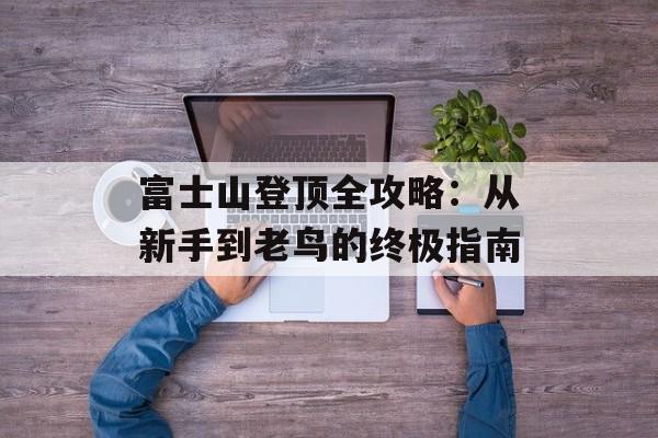 富士山登顶全攻略：从新手到老鸟的终极指南-第1张图片-