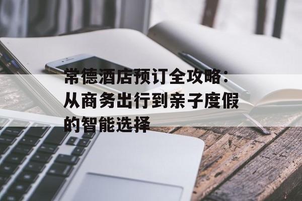 常德酒店预订全攻略：从商务出行到亲子度假的智能选择-第1张图片-