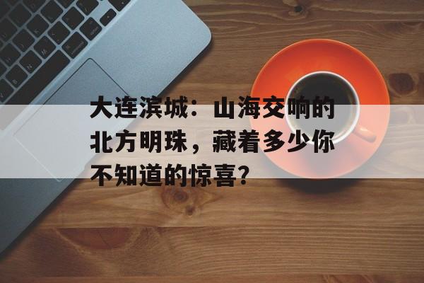 大连滨城：山海交响的北方明珠，藏着多少你不知道的惊喜？-第1张图片-
