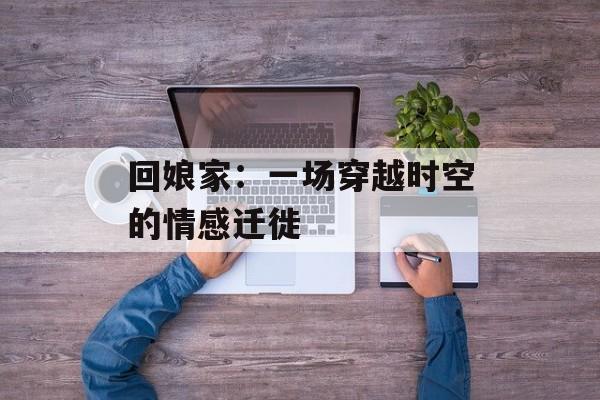 回娘家：一场穿越时空的情感迁徙-第1张图片-