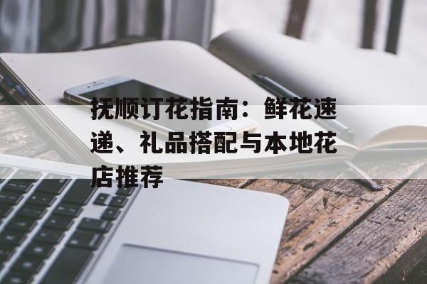 抚顺订花指南：鲜花速递、礼品搭配与本地花店推荐-第1张图片-