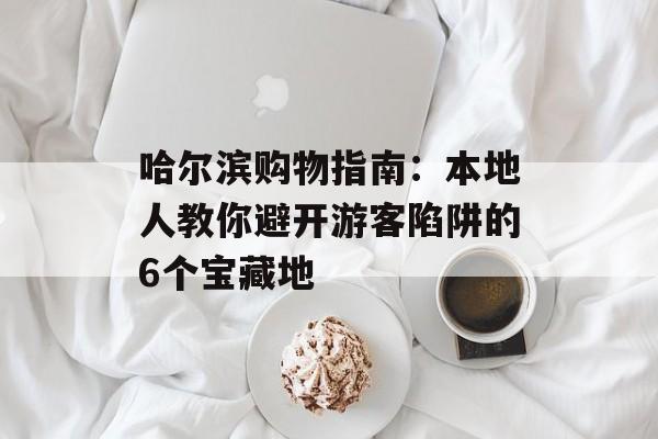 哈尔滨购物指南：本地人教你避开游客陷阱的6个宝藏地-第1张图片-