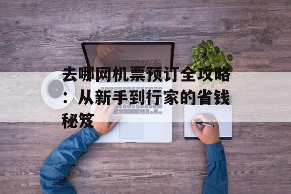 去哪网机票预订全攻略：从新手到行家的省钱秘笈-第1张图片-