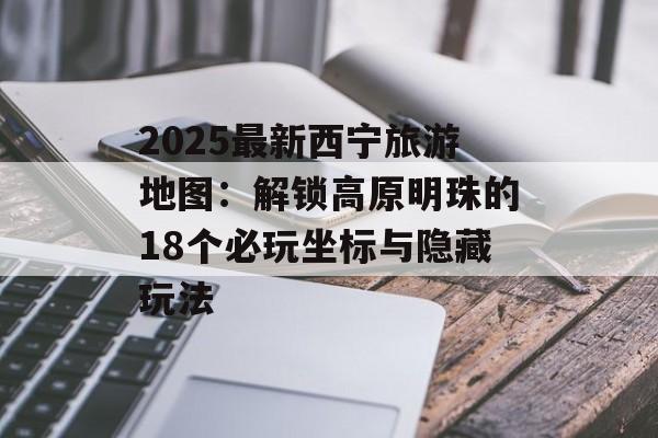 2025最新西宁旅游地图：解锁高原明珠的18个必玩坐标与隐藏玩法-第1张图片-