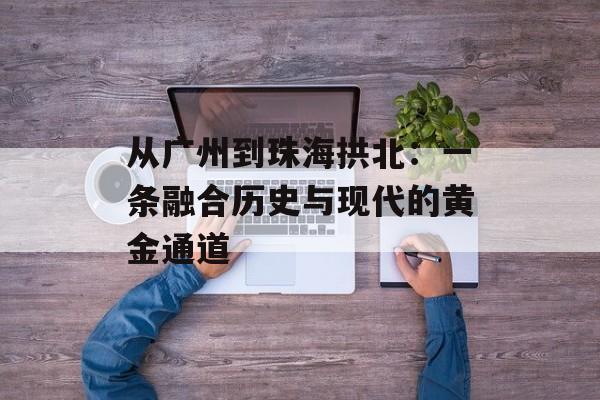 从广州到珠海拱北：一条融合历史与现代的黄金通道-第1张图片-