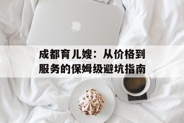 成都育儿嫂：从价格到服务的保姆级避坑指南-第1张图片-