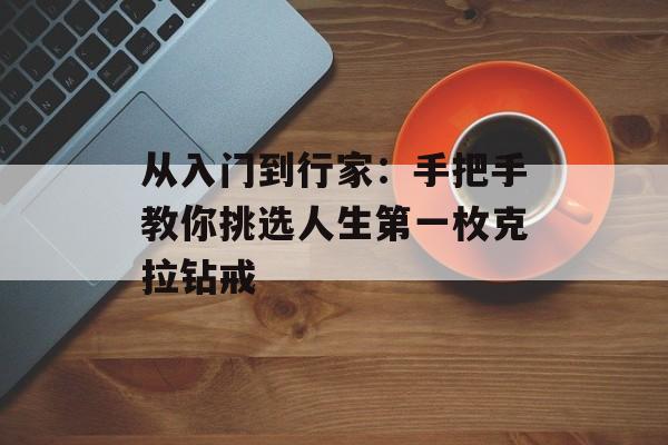 从入门到行家：手把手教你挑选人生第一枚克拉钻戒-第1张图片-