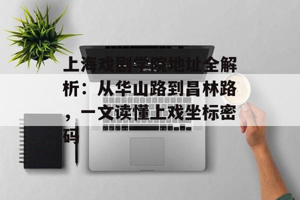 上海戏剧学院地址全解析：从华山路到昌林路，一文读懂上戏坐标密码-第1张图片-