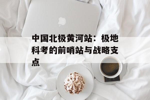 中国北极黄河站：极地科考的前哨站与战略支点-第1张图片-