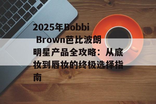 2025年Bobbi Brown芭比波朗明星产品全攻略：从底妆到唇妆的终极选择指南-第1张图片-