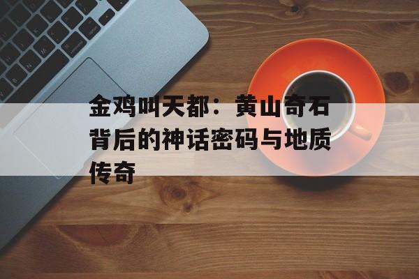 金鸡叫天都：黄山奇石背后的神话密码与地质传奇-第1张图片-