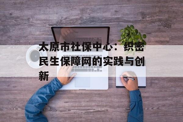太原市社保中心：织密民生保障网的实践与创新-第1张图片-
