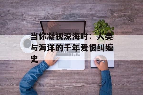 当你凝视深海时：人类与海洋的千年爱恨纠缠史-第1张图片-