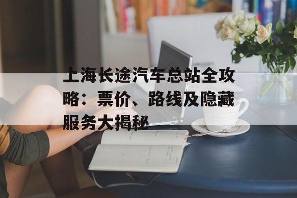 上海长途汽车总站全攻略：票价、路线及隐藏服务大揭秘-第1张图片-
