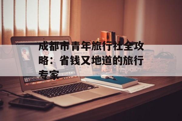 成都市青年旅行社全攻略：省钱又地道的旅行专家-第1张图片-