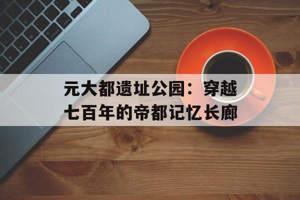 元大都遗址公园：穿越七百年的帝都记忆长廊-第1张图片-