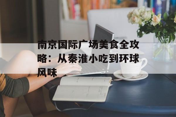 南京国际广场美食全攻略：从秦淮小吃到环球风味-第1张图片-