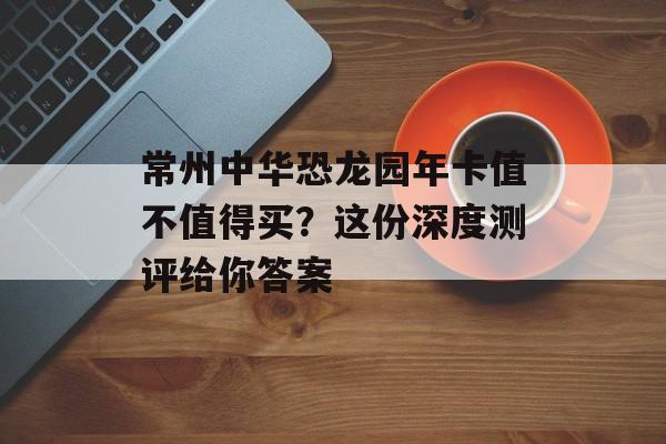 常州中华恐龙园年卡值不值得买？这份深度测评给你答案-第1张图片-