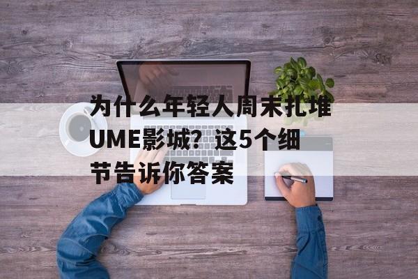 为什么年轻人周末扎堆UME影城？这5个细节告诉你答案-第1张图片-